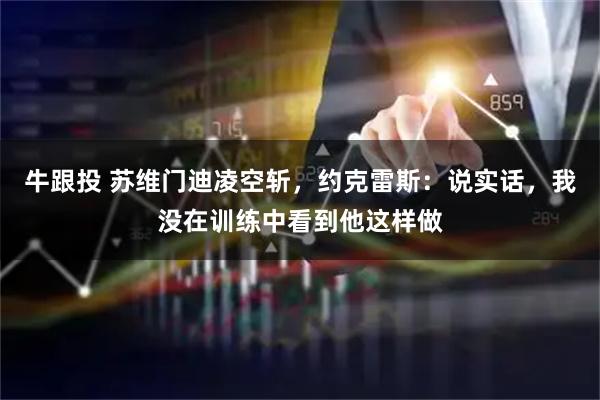 牛跟投 苏维门迪凌空斩，约克雷斯：说实话，我没在训练中看到他这样做