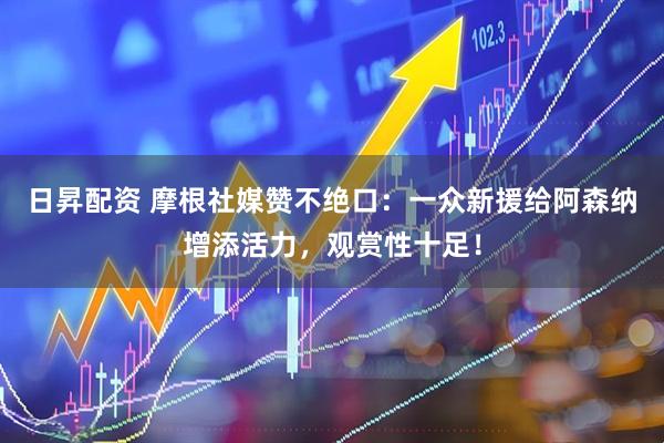日昇配资 摩根社媒赞不绝口：一众新援给阿森纳增添活力，观赏性十足！