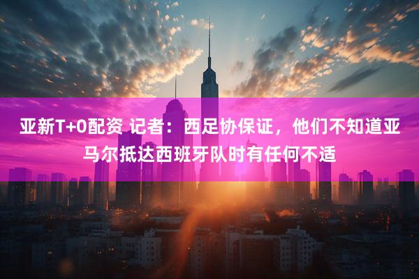 亚新T+0配资 记者：西足协保证，他们不知道亚马尔抵达西班牙队时有任何不适