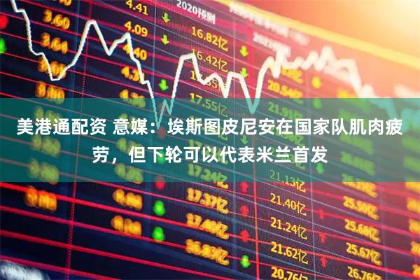 美港通配资 意媒：埃斯图皮尼安在国家队肌肉疲劳，但下轮可以代表米兰首发