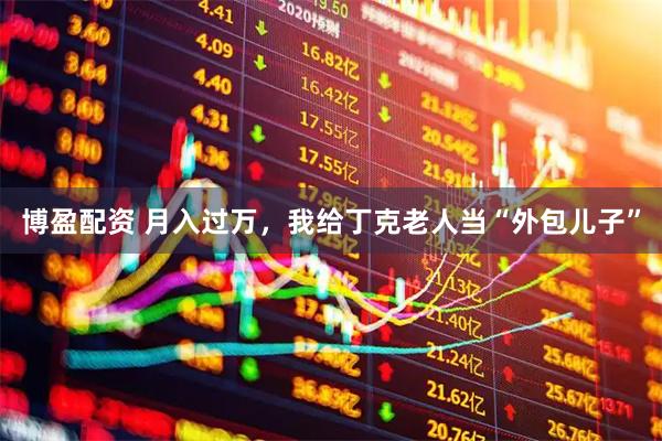 博盈配资 月入过万，我给丁克老人当“外包儿子”