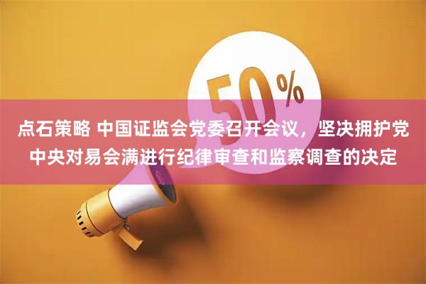 点石策略 中国证监会党委召开会议，坚决拥护党中央对易会满进行纪律审查和监察调查的决定