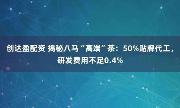 创达盈配资 揭秘八马“高端”茶：50%贴牌代工，研发费用不足0.4%