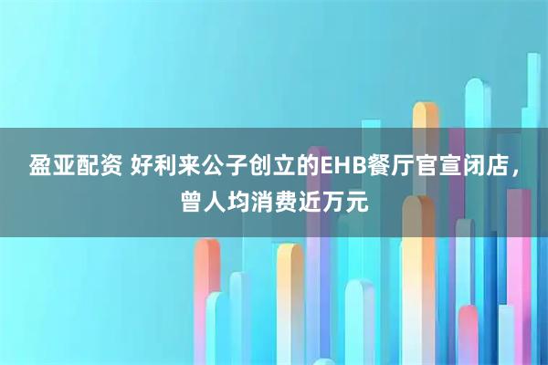 盈亚配资 好利来公子创立的EHB餐厅官宣闭店，曾人均消费近万元