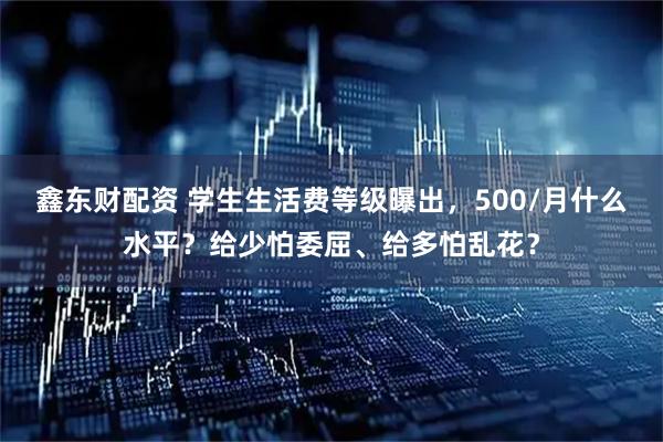 鑫东财配资 学生生活费等级曝出，500/月什么水平？给少怕委屈、给多怕乱花？