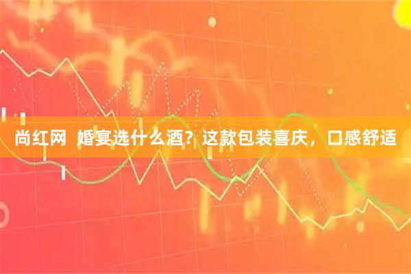 尚红网  婚宴选什么酒？这款包装喜庆，口感舒适