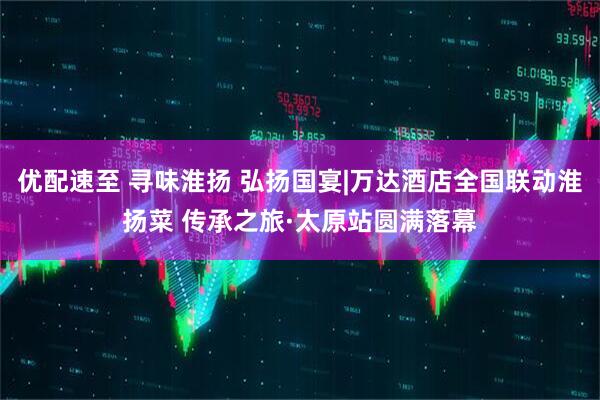优配速至 寻味淮扬 弘扬国宴|万达酒店全国联动淮扬菜 传承之旅·太原站圆满落幕