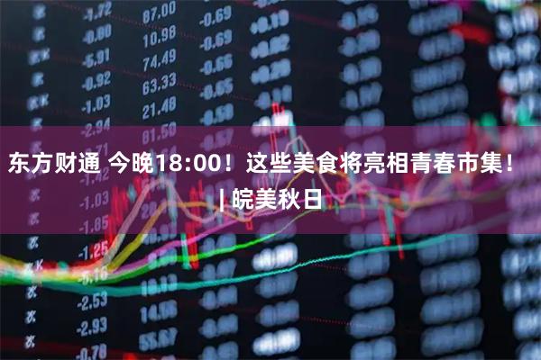 东方财通 今晚18:00！这些美食将亮相青春市集！ | 皖美秋日