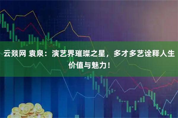 云燚网 袁泉：演艺界璀璨之星，多才多艺诠释人生价值与魅力！