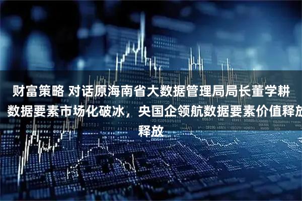 财富策略 对话原海南省大数据管理局局长董学耕：数据要素市场化破冰，央国企领航数据要素价值释放
