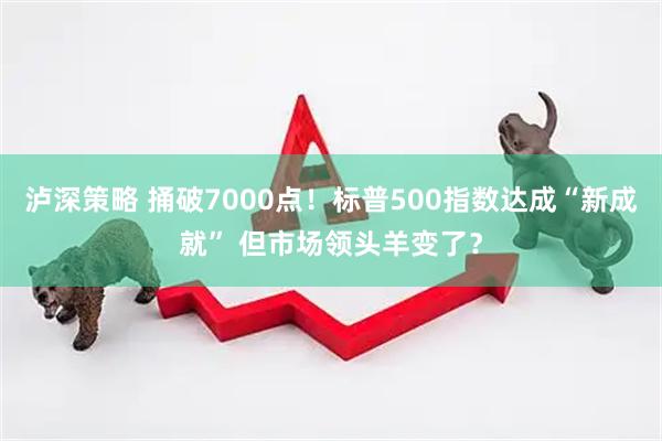 泸深策略 捅破7000点！标普500指数达成“新成就” 但市场领头羊变了？