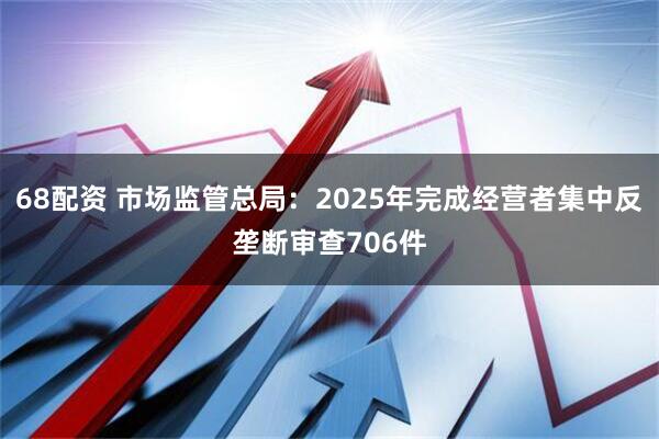 68配资 市场监管总局：2025年完成经营者集中反垄断审查706件