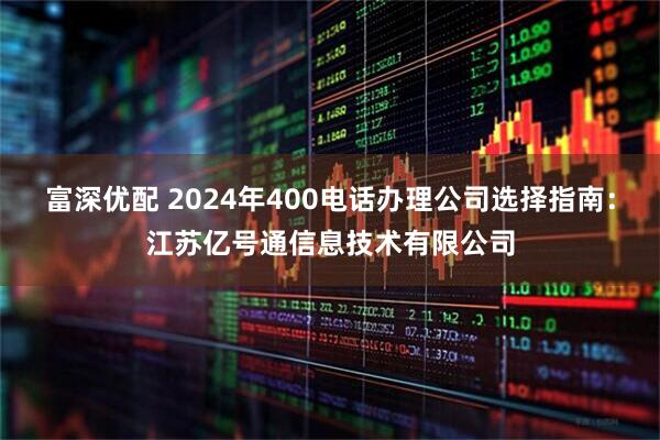 富深优配 2024年400电话办理公司选择指南：江苏亿号通信息技术有限公司