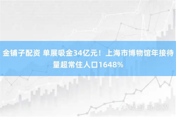 金铺子配资 单展吸金34亿元！上海市博物馆年接待量超常住人口1648%