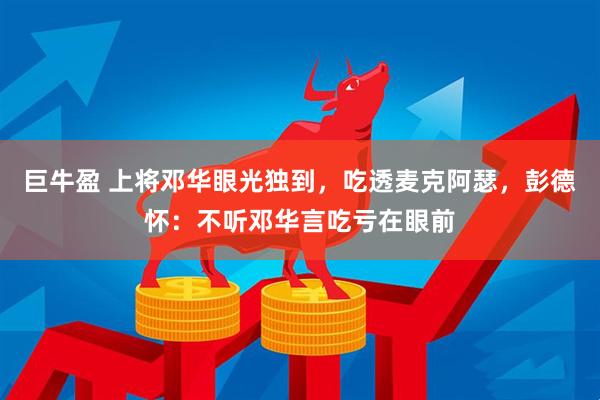 巨牛盈 上将邓华眼光独到,吃透麦克阿瑟,彭德怀:不听邓华言吃亏在眼前