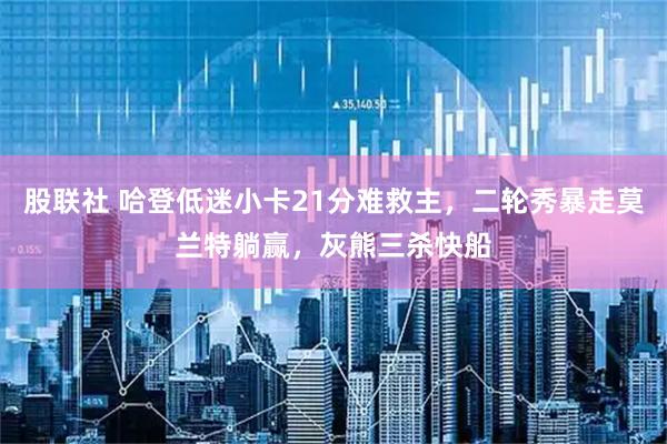 股联社 哈登低迷小卡21分难救主,二轮秀暴走莫兰特躺赢,灰熊三杀快船