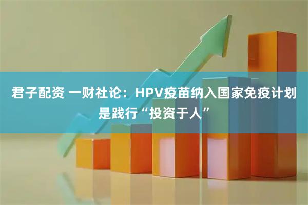 君子配资 一财社论:HPV疫苗纳入国家免疫计划是践行“投资于人”