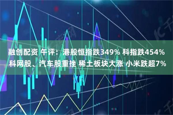 融创配资 午评：港股恒指跌349% 科指跌454% 科网股、汽车股重挫 稀土板块大涨 小米跌超7%