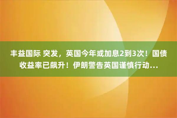 丰益国际 突发,英国今年或加息2到3次!国债收益率已飙升!伊朗警告英国谨慎行动…