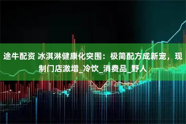 途牛配资 冰淇淋健康化突围：极简配方成新宠，现制门店激增_冷饮_消费品_野人