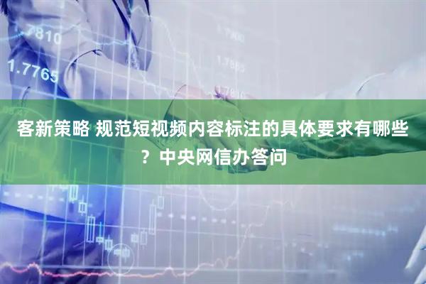 客新策略 规范短视频内容标注的具体要求有哪些？中央网信办答问