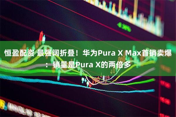 恒盈配资 最强阔折叠！华为Pura X Max首销卖爆：销量是Pura X的两倍多