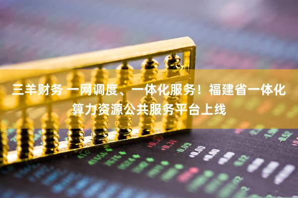 三羊财务 一网调度、一体化服务!福建省一体化算力资源公共服务平台上线